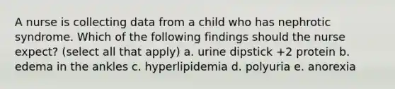 A nurse is collecting data from a child who has nephrotic syndrome. Which of the following findings should the nurse expect? (select all that apply) a. urine dipstick +2 protein b. edema in the ankles c. hyperlipidemia d. polyuria e. anorexia