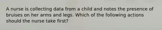 A nurse is collecting data from a child and notes the presence of bruises on her arms and legs. Which of the following actions should the nurse take first?