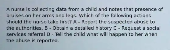 A nurse is collecting data from a child and notes that presence of bruises on her arms and legs. Which of the following actions should the nurse take first? A - Report the suspected abuse to the authorities. B - Obtain a detailed history C - Request a social services referral D - Tell the child what will happen to her when the abuse is reported.