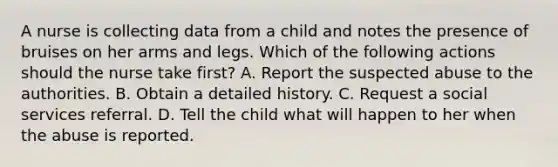 A nurse is collecting data from a child and notes the presence of bruises on her arms and legs. Which of the following actions should the nurse take first? A. Report the suspected abuse to the authorities. B. Obtain a detailed history. C. Request a social services referral. D. Tell the child what will happen to her when the abuse is reported.