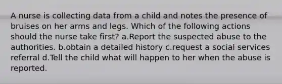 A nurse is collecting data from a child and notes the presence of bruises on her arms and legs. Which of the following actions should the nurse take first? a.Report the suspected abuse to the authorities. b.obtain a detailed history c.request a social services referral d.Tell the child what will happen to her when the abuse is reported.