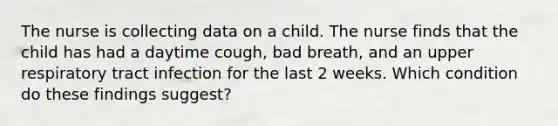 The nurse is collecting data on a child. The nurse finds that the child has had a daytime cough, bad breath, and an upper respiratory tract infection for the last 2 weeks. Which condition do these findings suggest?