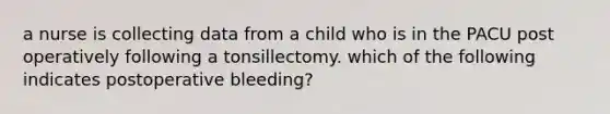 a nurse is collecting data from a child who is in the PACU post operatively following a tonsillectomy. which of the following indicates postoperative bleeding?