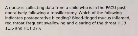 A nurse is collecting data from a child who is in the PACU post-operatively following a tonsillectomy. Which of the following indicates postoperative bleeding? Blood-tinged mucus Inflamed, red throat Frequent swallowing and clearing of the throat HGB 11.6 and HCT 37%