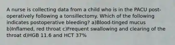 A nurse is collecting data from a child who is in the PACU post-operatively following a tonsillectomy. Which of the following indicates postoperative bleeding? a)Blood-tinged mucus b)Inflamed, red throat c)Frequent swallowing and clearing of the throat d)HGB 11.6 and HCT 37%