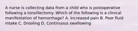 A nurse is collecting data from a child who is postoperative following a tonsillectomy. Which of the following is a clinical manifestation of hemorrhage? A. Increased pain B. Poor fluid intake C. Drooling D. Continuous swallowing