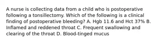 A nurse is collecting data from a child who is postoperative following a tonsillectomy. Which of the following is a clinical finding of postoperative bleeding? A. Hgb 11.6 and Hct 37% B. Inflamed and reddened throat C. Frequent swallowing and clearing of the throat D. Blood-tinged mucus