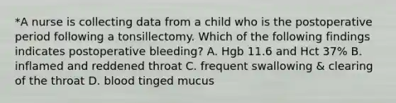 *A nurse is collecting data from a child who is the postoperative period following a tonsillectomy. Which of the following findings indicates postoperative bleeding? A. Hgb 11.6 and Hct 37% B. inflamed and reddened throat C. frequent swallowing & clearing of the throat D. blood tinged mucus