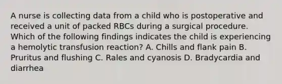 A nurse is collecting data from a child who is postoperative and received a unit of packed RBCs during a surgical procedure. Which of the following findings indicates the child is experiencing a hemolytic transfusion reaction? A. Chills and flank pain B. Pruritus and flushing C. Rales and cyanosis D. Bradycardia and diarrhea