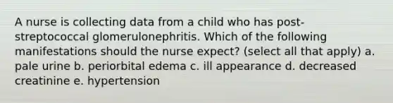 A nurse is collecting data from a child who has post-streptococcal glomerulonephritis. Which of the following manifestations should the nurse expect? (select all that apply) a. pale urine b. periorbital edema c. ill appearance d. decreased creatinine e. hypertension