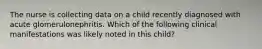 The nurse is collecting data on a child recently diagnosed with acute glomerulonephritis. Which of the following clinical manifestations was likely noted in this child?