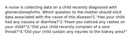 A nurse is collecting data on a child recently diagnosed with glomerulonephritis. Which question to the mother should elicit data associated with the cause of this disease?1."Has your child had any nausea or diarrhea?"2."Have you noticed any rashes on your child?"3."Did your child recently complain of a sore throat?"4."Did your child sustain any injuries to the kidney area?"