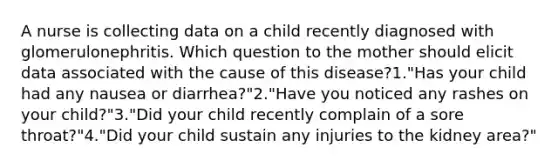 A nurse is collecting data on a child recently diagnosed with glomerulonephritis. Which question to the mother should elicit data associated with the cause of this disease?1."Has your child had any nausea or diarrhea?"2."Have you noticed any rashes on your child?"3."Did your child recently complain of a sore throat?"4."Did your child sustain any injuries to the kidney area?"