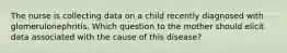 The nurse is collecting data on a child recently diagnosed with glomerulonephritis. Which question to the mother should elicit data associated with the cause of this disease?