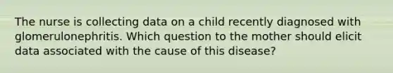 The nurse is collecting data on a child recently diagnosed with glomerulonephritis. Which question to the mother should elicit data associated with the cause of this disease?