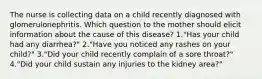 The nurse is collecting data on a child recently diagnosed with glomerulonephritis. Which question to the mother should elicit information about the cause of this disease? 1."Has your child had any diarrhea?" 2."Have you noticed any rashes on your child?" 3."Did your child recently complain of a sore throat?" 4."Did your child sustain any injuries to the kidney area?"