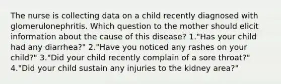 The nurse is collecting data on a child recently diagnosed with glomerulonephritis. Which question to the mother should elicit information about the cause of this disease? 1."Has your child had any diarrhea?" 2."Have you noticed any rashes on your child?" 3."Did your child recently complain of a sore throat?" 4."Did your child sustain any injuries to the kidney area?"