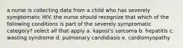 a nurse is collecting data from a child who has severely symptomatic HIV. the nurse should recognize that which of the following conditions is part of the severely symptomatic category? select all that apply a. kaposi's sarcoma b. hepatitis c. wasting syndrome d. pulmonary candidiasis e. cardiomyopathy