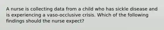 A nurse is collecting data from a child who has sickle disease and is experiencing a vaso-occlusive crisis. Which of the following findings should the nurse expect?