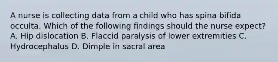 A nurse is collecting data from a child who has spina bifida occulta. Which of the following findings should the nurse expect? A. Hip dislocation B. Flaccid paralysis of lower extremities C. Hydrocephalus D. Dimple in sacral area