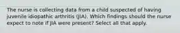 The nurse is collecting data from a child suspected of having juvenile idiopathic arthritis (JIA). Which findings should the nurse expect to note if JIA were present? Select all that apply.