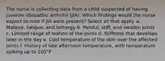 The nurse is collecting data from a child suspected of having juvenile idiopathic arthritis (JIA). Which findings would the nurse expect to note if JIA were present? Select all that apply. a. Malaise, fatigue, and lethargy b. Painful, stiff, and swollen joints c. Limited range of motion of the joints d. Stiffness that develops later in the day e. Cool temperature of the skin over the affected joints f. History of late afternoon temperature, with temperature spiking up to 105°F