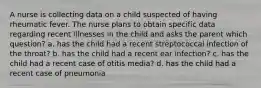 A nurse is collecting data on a child suspected of having rheumatic fever. The nurse plans to obtain specific data regarding recent illnesses in the child and asks the parent which question? a. has the child had a recent streptococcal infection of the throat? b. has the child had a recent ear infection? c. has the child had a recent case of otitis media? d. has the child had a recent case of pneumonia