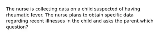 The nurse is collecting data on a child suspected of having rheumatic fever. The nurse plans to obtain specific data regarding recent illnesses in the child and asks the parent which question?