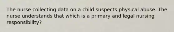 The nurse collecting data on a child suspects physical abuse. The nurse understands that which is a primary and legal nursing responsibility?