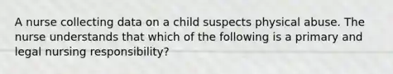 A nurse collecting data on a child suspects physical abuse. The nurse understands that which of the following is a primary and legal nursing responsibility?