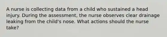 A nurse is collecting data from a child who sustained a head injury. During the assessment, the nurse observes clear drainage leaking from the child's nose. What actions should the nurse take?