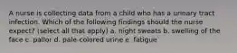 A nurse is collecting data from a child who has a urinary tract infection. Which of the following findings should the nurse expect? (select all that apply) a. night sweats b. swelling of the face c. pallor d. pale-colored urine e. fatigue