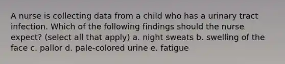 A nurse is collecting data from a child who has a urinary tract infection. Which of the following findings should the nurse expect? (select all that apply) a. night sweats b. swelling of the face c. pallor d. pale-colored urine e. fatigue