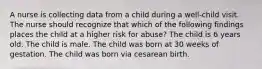 A nurse is collecting data from a child during a well-child visit. The nurse should recognize that which of the following findings places the child at a higher risk for abuse? The child is 6 years old. The child is male. The child was born at 30 weeks of gestation. The child was born via cesarean birth.