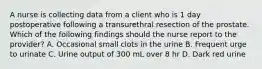 A nurse is collecting data from a client who is 1 day postoperative following a transurethral resection of the prostate. Which of the following findings should the nurse report to the provider? A. Occasional small clots in the urine B. Frequent urge to urinate C. Urine output of 300 mL over 8 hr D. Dark red urine