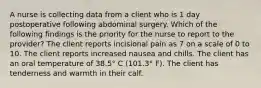 A nurse is collecting data from a client who is 1 day postoperative following abdominal surgery. Which of the following findings is the priority for the nurse to report to the provider? The client reports incisional pain as 7 on a scale of 0 to 10. The client reports increased nausea and chills. The client has an oral temperature of 38.5° C (101.3° F). The client has tenderness and warmth in their calf.