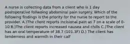 A nurse is collecting data from a client who is 1 day postoperative follwoing abdominal pain surgery. Which of the following findings is the priority for the nurse to report to the provider. A.)The client reports incisional pain as 7 on a scale of 0-10 B.)The client reports increased nausea and chills C.)The client has an oral temperature of 38.7 (101.3F) D.) The client has tenderness and warmth in their calf