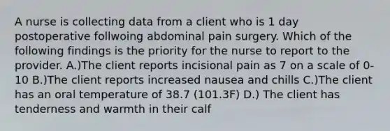 A nurse is collecting data from a client who is 1 day postoperative follwoing abdominal pain surgery. Which of the following findings is the priority for the nurse to report to the provider. A.)The client reports incisional pain as 7 on a scale of 0-10 B.)The client reports increased nausea and chills C.)The client has an oral temperature of 38.7 (101.3F) D.) The client has tenderness and warmth in their calf