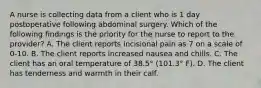 A nurse is collecting data from a client who is 1 day postoperative following abdominal surgery. Which of the following findings is the priority for the nurse to report to the provider? A. The client reports incisional pain as 7 on a scale of 0-10. B. The client reports increased nausea and chills. C. The client has an oral temperature of 38.5° (101.3° F). D. The client has tenderness and warmth in their calf.