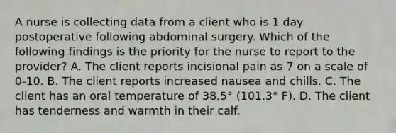 A nurse is collecting data from a client who is 1 day postoperative following abdominal surgery. Which of the following findings is the priority for the nurse to report to the provider? A. The client reports incisional pain as 7 on a scale of 0-10. B. The client reports increased nausea and chills. C. The client has an oral temperature of 38.5° (101.3° F). D. The client has tenderness and warmth in their calf.