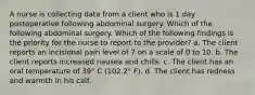 A nurse is collecting data from a client who is 1 day postoperative following abdominal surgery. Which of the following abdominal surgery. Which of the following findings is the priority for the nurse to report to the provider? a. The client reports an incisional pain level of 7 on a scale of 0 to 10. b. The client reports increased nausea and chills. c. The client has an oral temperature of 39° C (102.2° F). d. The client has redness and warmth in his calf.