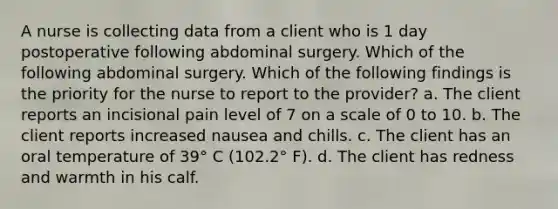 A nurse is collecting data from a client who is 1 day postoperative following abdominal surgery. Which of the following abdominal surgery. Which of the following findings is the priority for the nurse to report to the provider? a. The client reports an incisional pain level of 7 on a scale of 0 to 10. b. The client reports increased nausea and chills. c. The client has an oral temperature of 39° C (102.2° F). d. The client has redness and warmth in his calf.