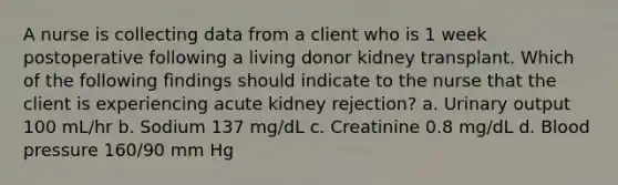 A nurse is collecting data from a client who is 1 week postoperative following a living donor kidney transplant. Which of the following findings should indicate to the nurse that the client is experiencing acute kidney rejection? a. Urinary output 100 mL/hr b. Sodium 137 mg/dL c. Creatinine 0.8 mg/dL d. Blood pressure 160/90 mm Hg