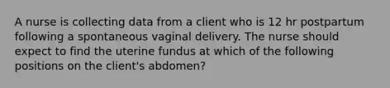 A nurse is collecting data from a client who is 12 hr postpartum following a spontaneous vaginal delivery. The nurse should expect to find the uterine fundus at which of the following positions on the client's abdomen?