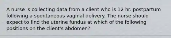 A nurse is collecting data from a client who is 12 hr. postpartum following a spontaneous vaginal delivery. The nurse should expect to find the uterine fundus at which of the following positions on the client's abdomen?