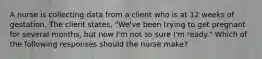 A nurse is collecting data from a client who is at 12 weeks of gestation. The client states, "We've been trying to get pregnant for several months, but now I'm not so sure I'm ready." Which of the following responses should the nurse make?