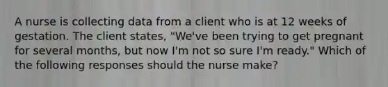 A nurse is collecting data from a client who is at 12 weeks of gestation. The client states, "We've been trying to get pregnant for several months, but now I'm not so sure I'm ready." Which of the following responses should the nurse make?