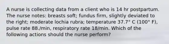 A nurse is collecting data from a client who is 14 hr postpartum. The nurse notes: breasts soft; fundus firm, slightly deviated to the right; moderate lochia rubra; temperature 37.7° C (100° F), pulse rate 88./min, respiratory rate 18/min. Which of the following actions should the nurse perform?