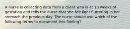 A nurse is collecting data from a client who is at 18 weeks of gestation and tells the nurse that she felt light fluttering in her stomach the previous day. The nurse should use which of the following terms to document this finding?