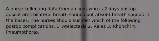 A nurse collecting data from a client who is 2 days postop auscultates bilateral breath sounds but absent breath sounds in the bases. The nurses should suspect which of the following postop complications. 1. Atelectasis 2. Rales 3. Rhonchi 4. Pneumothorax